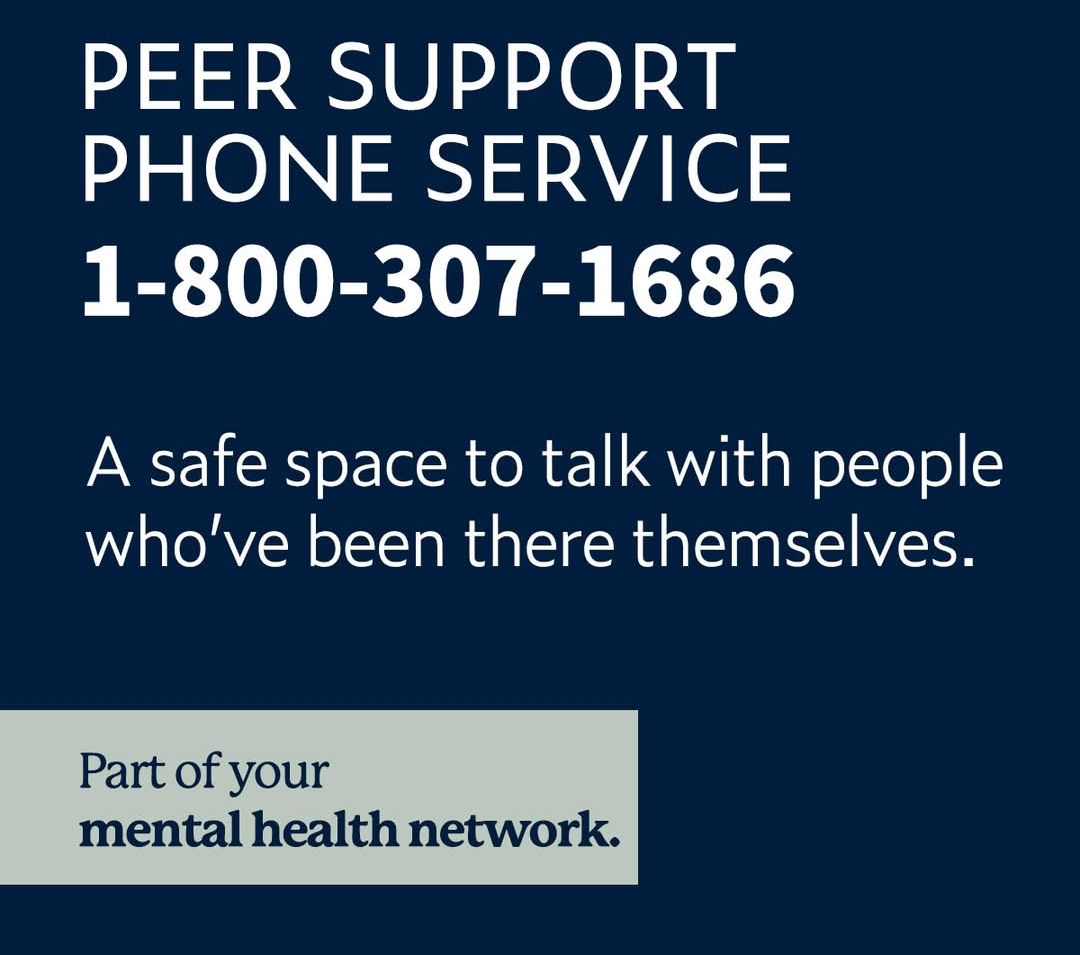 Call the peer support phone service at 1-800-307-1686 for a safe space to talk with people who’ve been there themselves