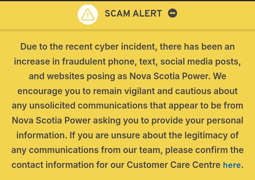 Due to the recent cyber incident, there has been an increase in fraudulent phone, text, social media posts, and websites posing as Nova Scotia Power. We encourage you to remain vigilant and cautious